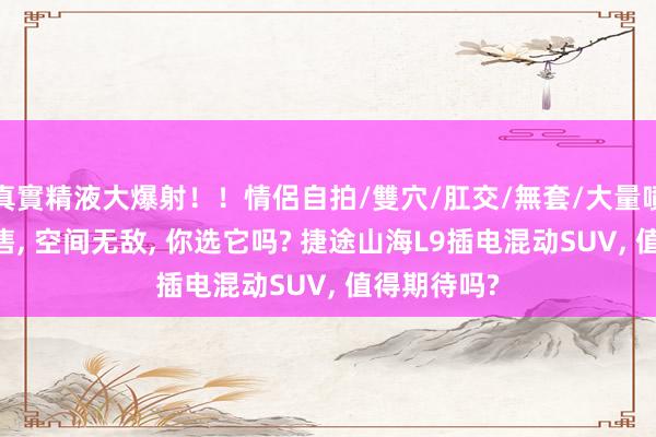 真實精液大爆射！！情侶自拍/雙穴/肛交/無套/大量噴精 新车预售, 空间无敌, 你选它吗? 捷途山海L9插电混动SUV, 值得期待吗?