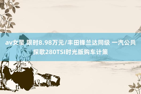 av女星 限时8.98万元/丰田锋兰达同级 一汽公共探歌280TSI时光版购车计策