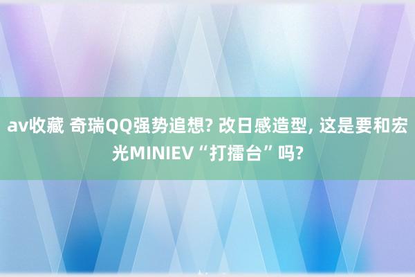av收藏 奇瑞QQ强势追想? 改日感造型, 这是要和宏光MINIEV“打擂台”吗?
