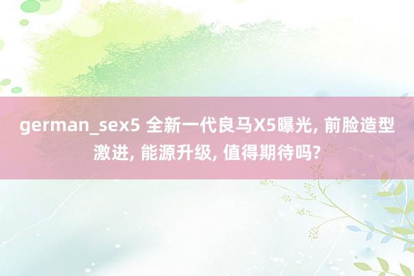 german_sex5 全新一代良马X5曝光, 前脸造型激进, 能源升级, 值得期待吗?