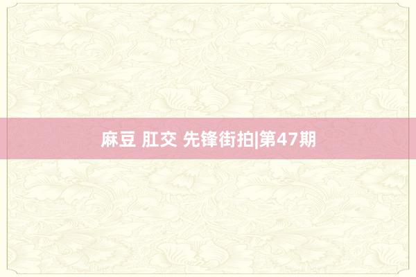 麻豆 肛交 先锋街拍|第47期