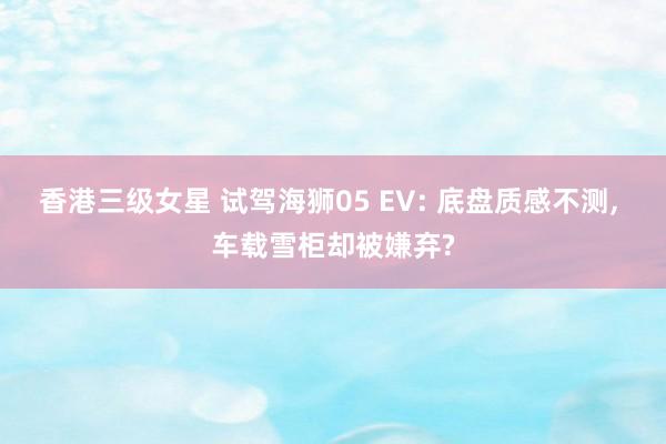 香港三级女星 试驾海狮05 EV: 底盘质感不测, 车载雪柜却被嫌弃?