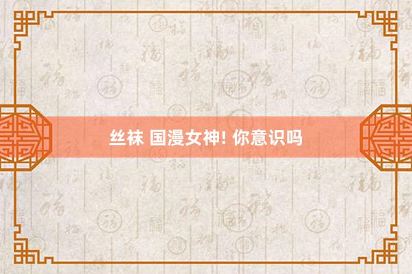 丝袜 国漫女神! 你意识吗
