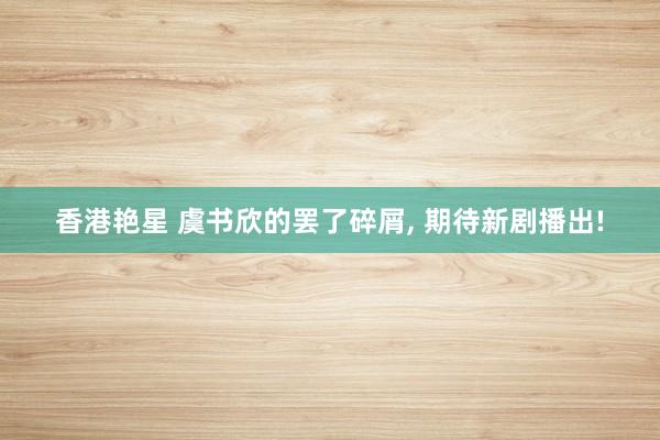 香港艳星 虞书欣的罢了碎屑, 期待新剧播出!