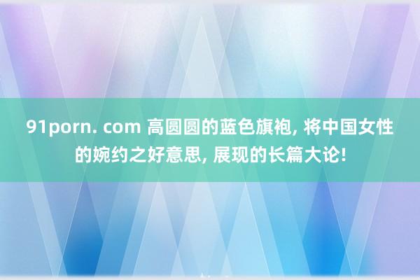 91porn. com 高圆圆的蓝色旗袍, 将中国女性的婉约之好意思, 展现的长篇大论!