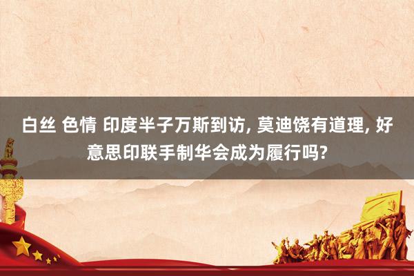 白丝 色情 印度半子万斯到访, 莫迪饶有道理, 好意思印联手制华会成为履行吗?