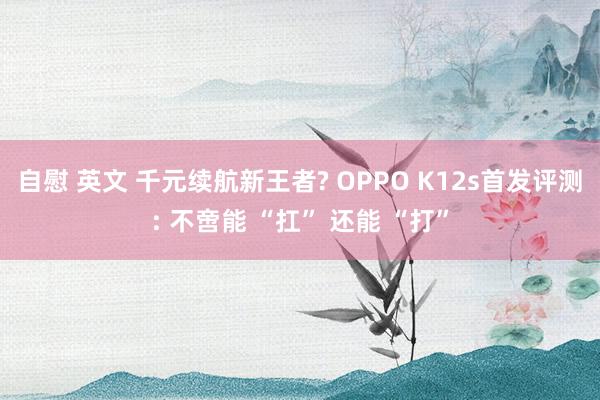 自慰 英文 千元续航新王者? OPPO K12s首发评测: 不啻能 “扛” 还能 “打”