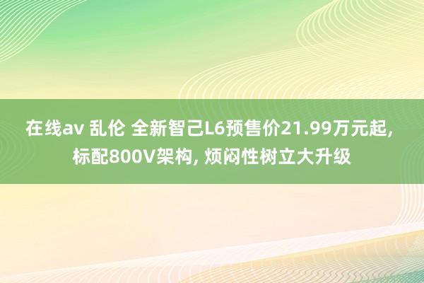 在线av 乱伦 全新智己L6预售价21.99万元起, 标配800V架构, 烦闷性树立大升级