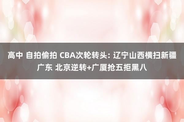 高中 自拍偷拍 CBA次轮转头: 辽宁山西横扫新疆广东 北京逆转+广厦抢五拒黑八