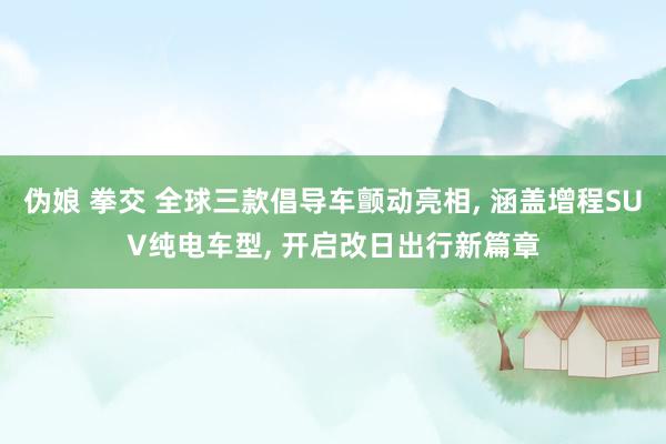 伪娘 拳交 全球三款倡导车颤动亮相, 涵盖增程SUV纯电车型, 开启改日出行新篇章