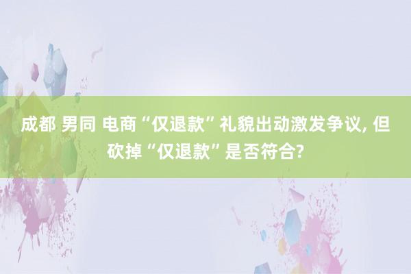 成都 男同 电商“仅退款”礼貌出动激发争议, 但砍掉“仅退款”是否符合?