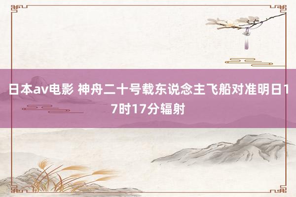日本av电影 神舟二十号载东说念主飞船对准明日17时17分辐射