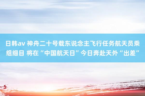 日韩av 神舟二十号载东说念主飞行任务航天员乘组细目 将在“中国航天日”今日奔赴天外“出差”