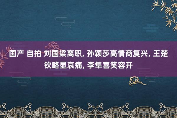 国产 自拍 刘国梁离职, 孙颖莎高情商复兴, 王楚钦略显哀痛, 李隼喜笑容开
