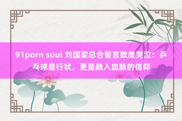 91porn soul 刘国梁总合髻言数度哭泣：乒乓球是行状，更是融入血脉的信仰