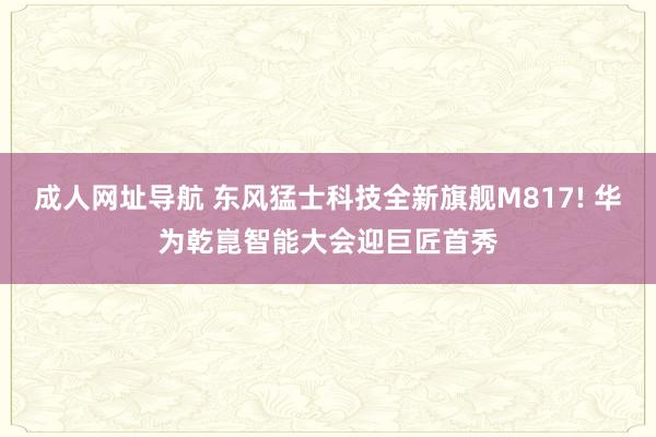 成人网址导航 东风猛士科技全新旗舰M817! 华为乾崑智能大会迎巨匠首秀