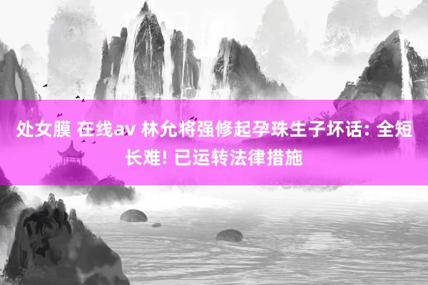 处女膜 在线av 林允将强修起孕珠生子坏话: 全短长难! 已运转法律措施
