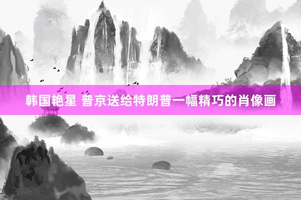 韩国艳星 普京送给特朗普一幅精巧的肖像画