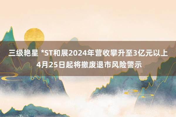 三级艳星 *ST和展2024年营收攀升至3亿元以上 4月25日起将撤废退市风险警示