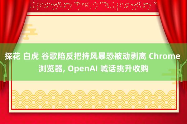 探花 白虎 谷歌陷反把持风暴恐被动剥离 Chrome 浏览器, OpenAI 喊话挑升收购