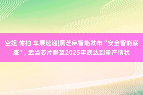 空姐 偷拍 车展速递|黑芝麻智能发布“安全智能底座”, 武当芯片瞻望2025年底达到量产情状