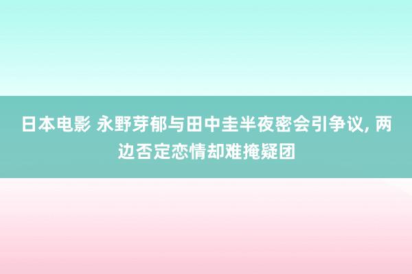 日本电影 永野芽郁与田中圭半夜密会引争议, 两边否定恋情却难掩疑团