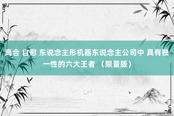 高合 自慰 东说念主形机器东说念主公司中 具有独一性的六大王者 （限量版）