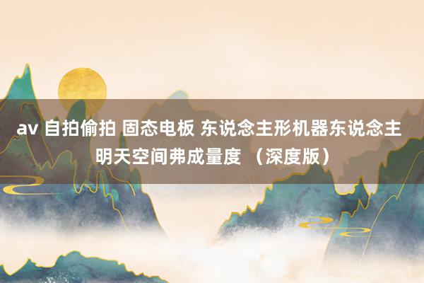 av 自拍偷拍 固态电板 东说念主形机器东说念主 明天空间弗成量度 （深度版）
