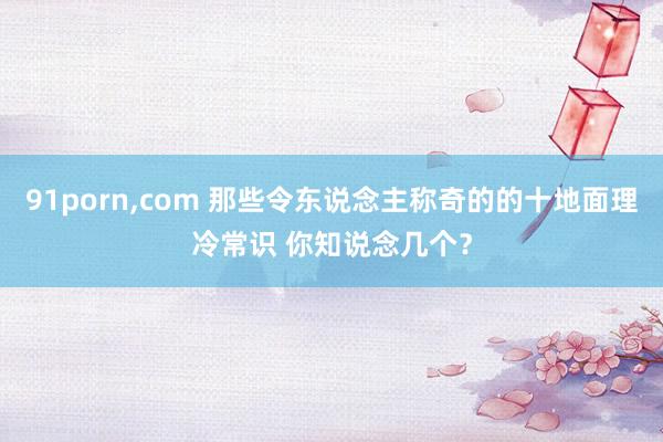 91porn,com 那些令东说念主称奇的的十地面理冷常识 你知说念几个？