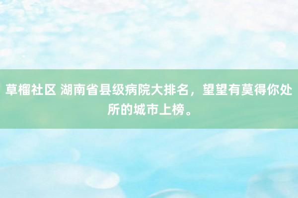 草榴社区 湖南省县级病院大排名，望望有莫得你处所的城市上榜。