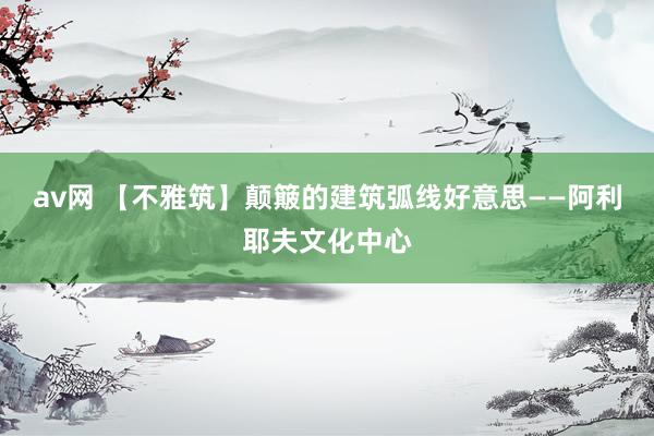 av网 【不雅筑】颠簸的建筑弧线好意思——阿利耶夫文化中心