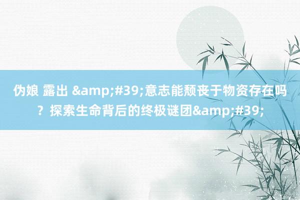伪娘 露出 &#39;意志能颓丧于物资存在吗？探索生命背后的终极谜团&#39;