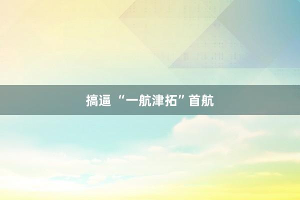 搞逼 “一航津拓”首航