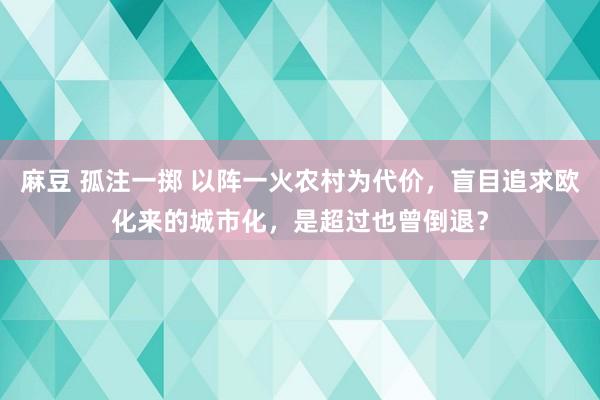 麻豆 孤注一掷 以阵一火农村为代价，盲目追求欧化来的城市化，是超过也曾倒退？
