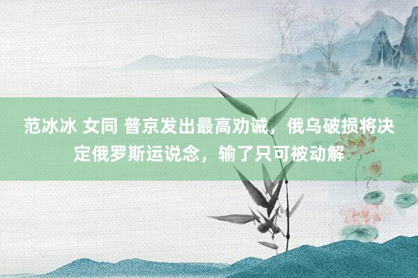 范冰冰 女同 普京发出最高劝诫，俄乌破损将决定俄罗斯运说念，输了只可被动解