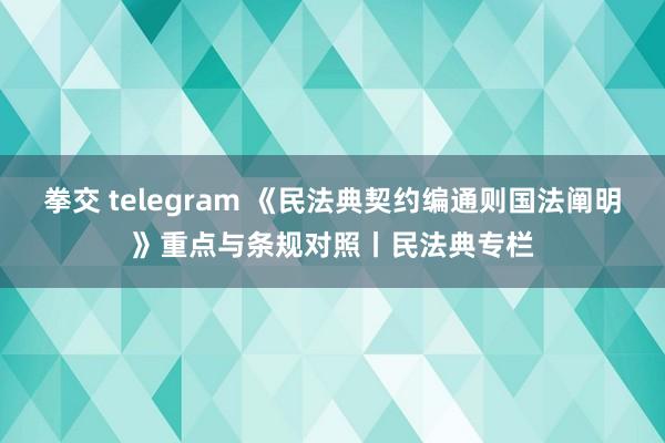拳交 telegram 《民法典契约编通则国法阐明》重点与条规对照丨民法典专栏