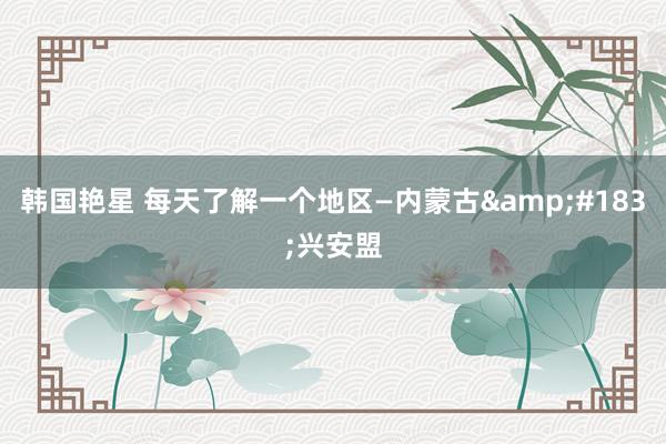韩国艳星 每天了解一个地区—内蒙古&#183;兴安盟