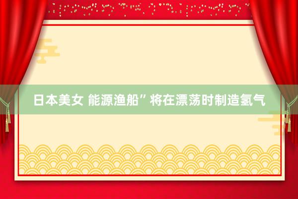 日本美女 能源渔船”将在漂荡时制造氢气