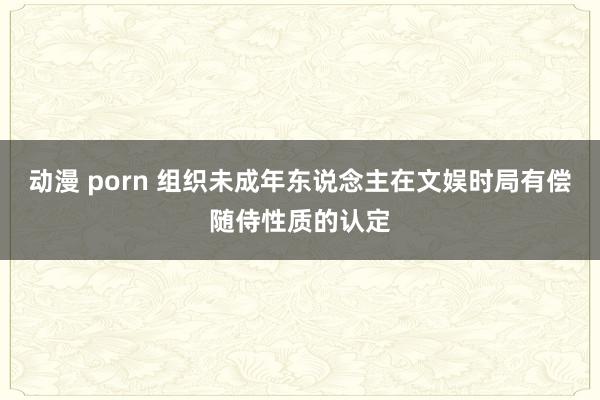 动漫 porn 组织未成年东说念主在文娱时局有偿随侍性质的认定