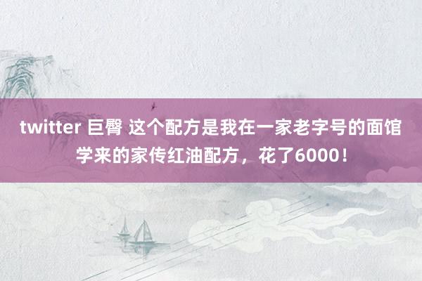 twitter 巨臀 这个配方是我在一家老字号的面馆学来的家传红油配方,花了6000!