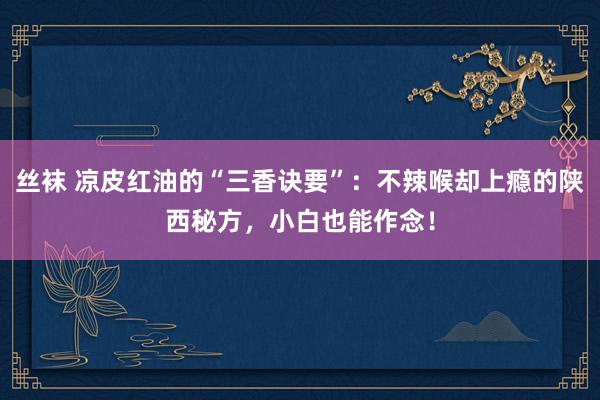 丝袜 凉皮红油的“三香诀要”：不辣喉却上瘾的陕西秘方，小白也能作念！