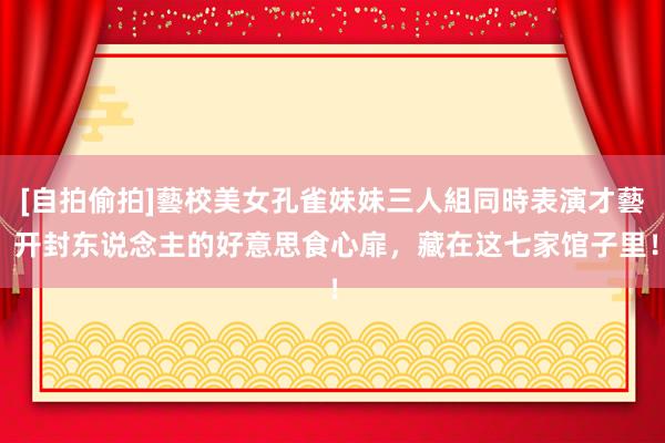 [自拍偷拍]藝校美女孔雀妹妹三人組同時表演才藝 开封东说念主的好意思食心扉，藏在这七家馆子里！