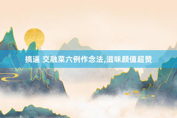 搞逼 交融菜六例作念法,滋味颜值超赞