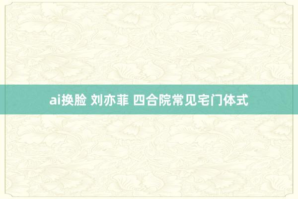 ai换脸 刘亦菲 四合院常见宅门体式