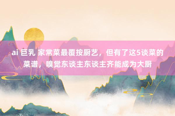 ai 巨乳 家常菜最覆按厨艺，但有了这5谈菜的菜谱，嗅觉东谈主东谈主齐能成为大厨