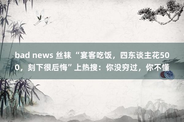 bad news 丝袜 “宴客吃饭，四东谈主花500，刻下很后悔”上热搜：你没穷过，你不懂