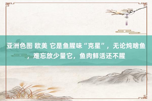 亚洲色图 欧美 它是鱼腥味“克星”，无论炖啥鱼，难忘放少量它，鱼肉鲜活还不腥