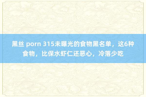 黑丝 porn 315未曝光的食物黑名单，这6种食物，比保水虾仁还恶心，冷落少吃