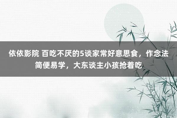 依依影院 百吃不厌的5谈家常好意思食，作念法简便易学，大东谈主小孩抢着吃
