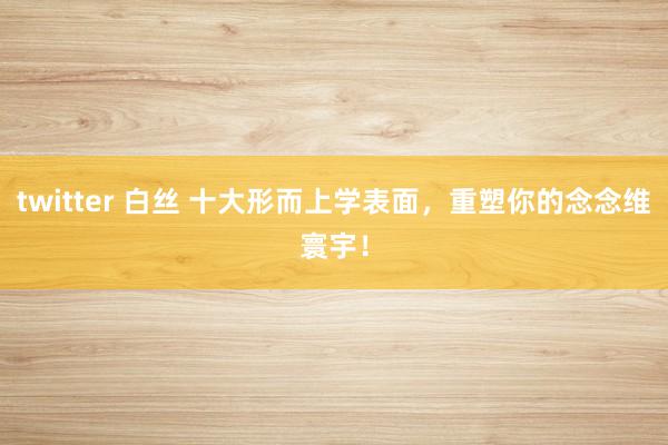 twitter 白丝 十大形而上学表面，重塑你的念念维寰宇！